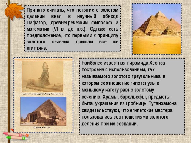 Принято считать, что понятие о золотом делении ввел в научный обиход Пифагор, древнегреческий философ и математик (VI в. до н.э.). Однако есть предположение, что первыми к принципу золотого сечения пришли все же египтяне. Наиболее известная пирамида Хеопса построена с использованием, так называемого золотого треугольника, в котором соотношение гипотенузы к меньшему катету равно золотому сечению. Храмы, барельефы, предметы быта, украшения из гробницы Тутанхамона свидетельствуют, что египетские мастера пользовались соотношениями золотого деления при их создании.  