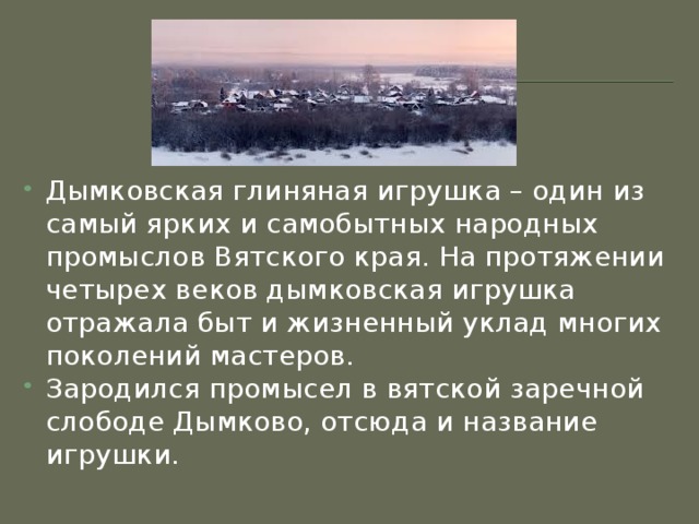 Дымковская глиняная игрушка – один из самый ярких и самобытных народных промыслов Вятского края. На протяжении четырех веков дымковская игрушка отражала быт и жизненный уклад многих поколений мастеров. Зародился промысел в вятской заречной слободе Дымково, отсюда и название игрушки.  