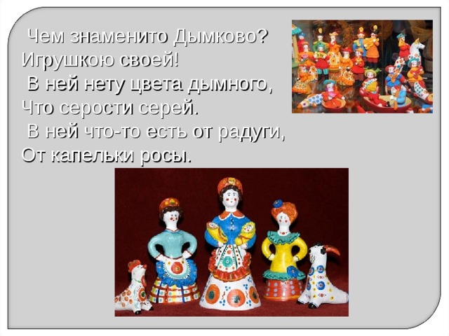  Чем знаменито Дымково? Игрушкою своей!  В ней нету цвета дымного, Что серости серей.  В ней что-то есть от радуги, От капельки росы. 