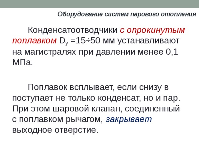 Оборудование систем парового отопления Конденсатоотводчики с опрокинутым поплавком D y =15÷50 мм устанавливают на магистралях при давлении менее 0,1 МПа. Поплавок всплывает, если снизу в поступает не только конденсат, но и пар. При этом шаровой клапан, соединенный с поплавком рычагом, закрывает выходное отверстие. 