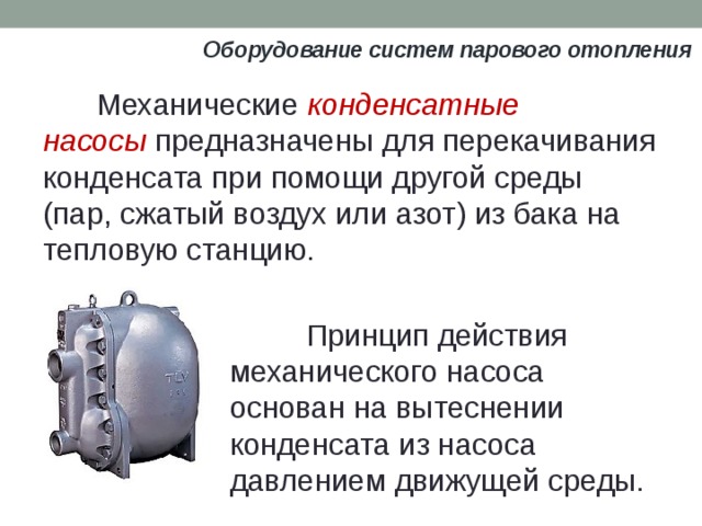 Оборудование систем парового отопления Механические  конденсатные насосы  предназначены для перекачивания конденсата при помощи другой среды (пар, сжатый воздух или азот) из бака на тепловую станцию.  Принцип действия механического насоса основан на вытеснении конденсата из насоса давлением движущей среды. 