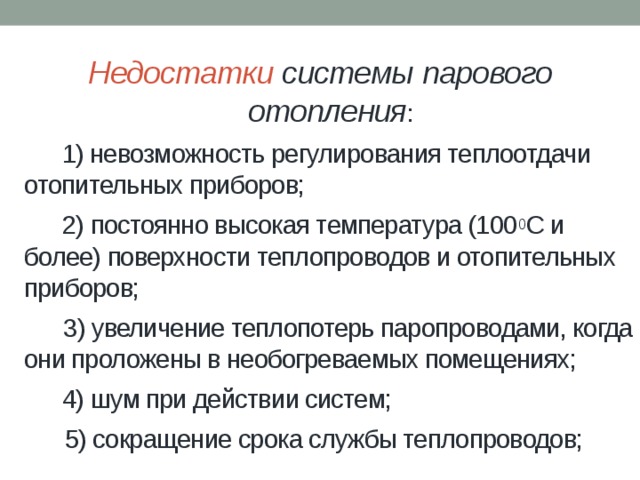  Недостатки системы парового  отопления :  г   1) невозможность регулирования теплоотдачи отопительных приборов;    2) постоянно высокая температура (100 0 С и более) поверхности теплопроводов и отопительных приборов;    3) увеличение теплопотерь паропроводами, когда они проложены в необогреваемых помещениях;    4) шум при действии систем;    5) сокращение срока службы теплопроводов; 