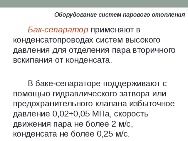 Оборудование систем парового отопления Бак-сепаратор применяют в конденсатопроводах систем высокого давления для отделения пара вторичного вскипания от конденсата. В баке-сепараторе поддерживают с помощью гидравлического затвора или предохранительного клапана избыточное давление 0,02÷0,05 МПа, скорость движения пара не более 2 м/с, конденсата не более 0,25 м/с. 