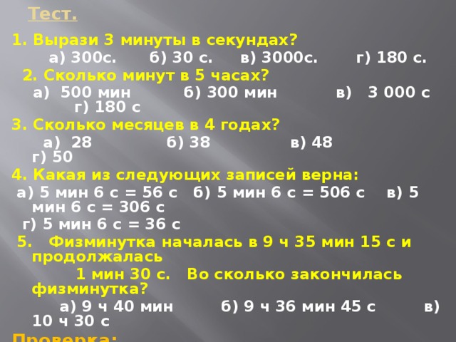 Тест. 1. Вырази 3 минуты в секундах?  а) 300с. б) 30 с. в) 3000с. г) 180 с.  2. Сколько минут в 5 часах?  а) 500 мин б) 300 мин в) 3 000 с г) 180 с 3. Сколько месяцев в 4 годах?  а) 28 б) 38 в) 48 г) 50 4. Какая из следующих записей верна:  а) 5 мин 6 с = 56 с б) 5 мин 6 с = 506 с в) 5 мин 6 с = 306 с  г) 5 мин 6 с = 36 с  5. Физминутка началась в 9 ч 35 мин 15 с и продолжалась  1 мин 30 с. Во сколько закончилась физминутка?  а) 9 ч 40 мин б) 9 ч 36 мин 45 с в) 10 ч 30 с Проверка: г) б) в) в) б)   