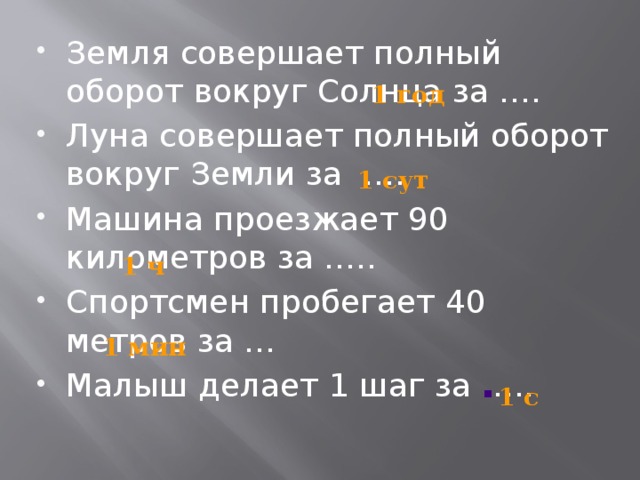 Земля совершает полный оборот вокруг Солнца за …. Луна совершает полный оборот вокруг Земли за …. Машина проезжает 90 километров за ….. Спортсмен пробегает 40 метров за … Малыш делает 1 шаг за ….. 1 год 1 сут 1 ч 1 мин 1 с 