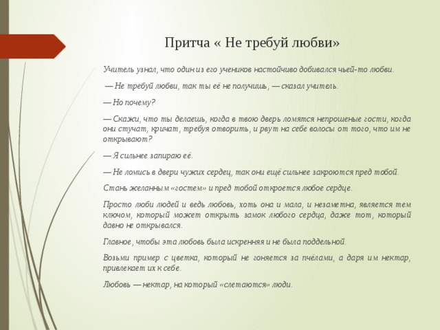 Притча « Не требуй любви» Учитель узнал, что один из его учеников настойчиво добивался чьей-то любви. — Не требуй любви, так ты её не получишь, — сказал учитель. — Но почему? — Скажи, что ты делаешь, когда в твою дверь ломятся непрошеные гости, когда они стучат, кричат, требуя отворить, и рвут на себе волосы от того, что им не открывают? — Я сильнее запираю её. — Не ломись в двери чужих сердец, так они ещё сильнее закроются пред тобой. Стань желанным «гостем» и пред тобой откроется любое сердце. Просто люби людей и ведь любовь, хоть она и мала, и незаметна, является тем ключом, который может открыть замок любого сердца, даже тот, который давно не открывался. Главное, чтобы эта любовь была искренняя и не была поддельной. Возьми пример с цветка, который не гоняется за пчёлами, а даря им нектар, привлекает их к себе. Любовь — нектар, на который «слетаются» люди. 