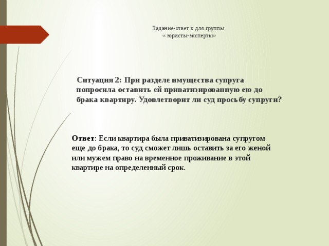 Задание-ответ к для группы  « юристы-эксперты»  Ситуация 2: При разделе имущества супруга попросила оставить ей приватизированную ею до брака квартиру. Удовлетворит ли суд просьбу супруги? Ответ : Если квартира была приватизирована супругом еще до брака, то суд сможет лишь оставить за его женой или мужем право на временное проживание в этой квартире на определенный срок.   