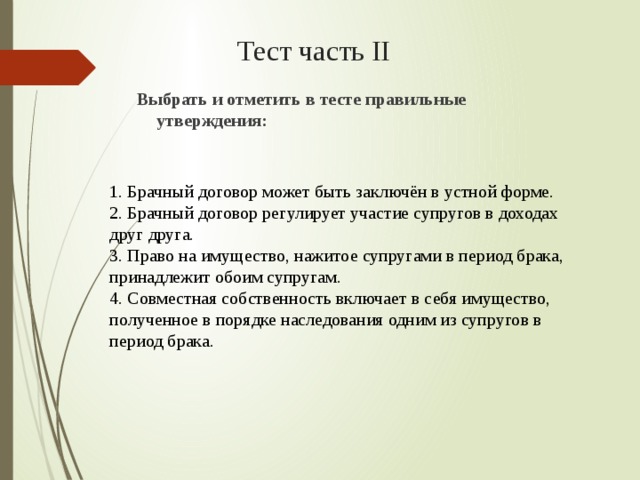 Тест часть II Выбрать и отметить в тесте правильные утверждения:  1. Брачный договор может быть заключён в устной форме. 2. Брачный договор регулирует участие супругов в доходах друг друга. 3. Право на имущество, нажитое супругами в период брака, принадлежит обоим супругам. 4. Совместная собственность включает в себя имущество, полученное в порядке наследования одним из супругов в период брака. 