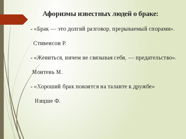  Афоризмы известных людей о браке:   - «Брак — это долгий разговор, прерываемый спорами».  Стивенсон Р.   - «Жениться, ничем не связывая себя, — предательство».  Монтень М.   - «Хороший брак покоится на таланте к дружбе»  Ницше Ф.   