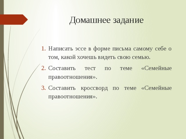Домашнее задание Написать эссе в форме письма самому себе о том, какой хочешь видеть свою семью. Составить тест по теме «Семейные правоотношения». Составить кроссворд по теме «Семейные правоотношения». 