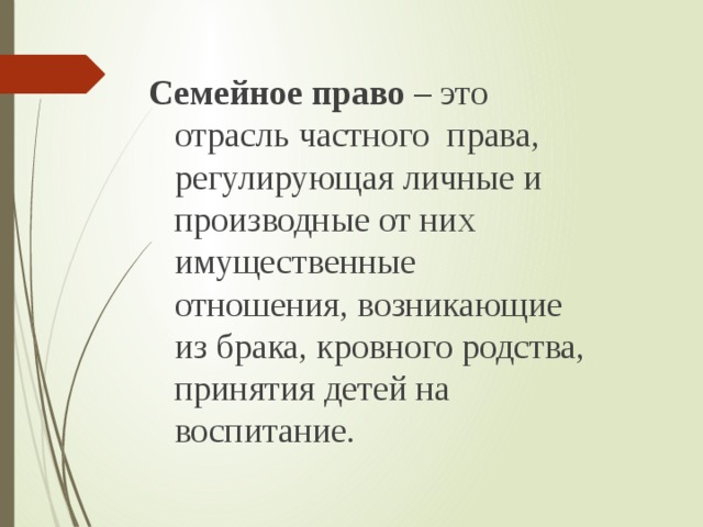 Семейное право – это отрасль частного права, регулирующая личные и производные от них имущественные отношения, возникающие из брака, кровного родства, принятия детей на воспитание. 