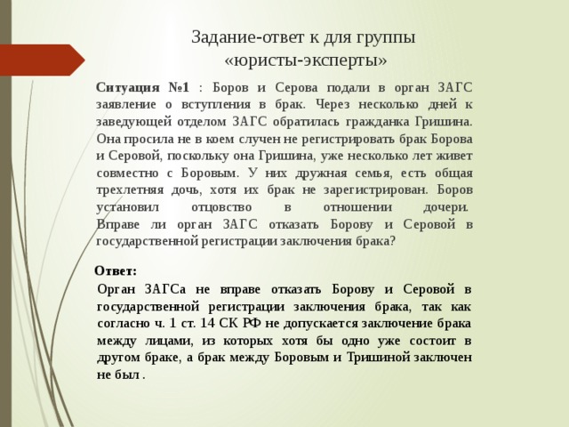 Задание-ответ к для группы  «юристы-эксперты»   Ситуация №1 : Боров и Серова подали в орган ЗАГС заявление о вступления в брак. Через несколько дней к заведующей отделом ЗАГС обратилась гражданка Гришина. Она просила не в коем случен не регистрировать брак Борова и Серовой, поскольку она Гришина, уже несколько лет живет совместно с Боровым. У них дружная семья, есть общая трехлетняя дочь, хотя их брак не зарегистрирован. Боров установил отцовство в отношении дочери.   Вправе ли орган ЗАГС отказать Борову и Серовой в государственной регистрации заключения брака?   Ответ: Орган ЗАГСа не вправе отказать Борову и Серовой в государственной регистрации заключения брака, так как согласно ч. 1 ст. 14 СК РФ не допускается заключение брака между лицами, из которых хотя бы одно уже состоит в другом браке, а брак между Боровым и Тришиной заключен не был . 