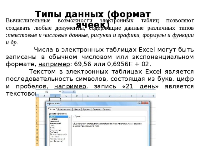 Типы данных (формат ячеек)   Вычислительные возможности электронных таблиц позволяют создавать любые документы, содержащие данные различных типов : текстовые и числовые данные, рисунки и графики, формулы и функции и др.  Числа в электронных таблицах Excel могут быть записаны в обычном числовом или экспоненциальном формате, например : 69,56 или 0,6956 E + 02.  Текстом в электронных таблицах Excel является последовательность символов, состоящая из букв, цифр и пробелов, например , запись «21 день» является текстовой. 
