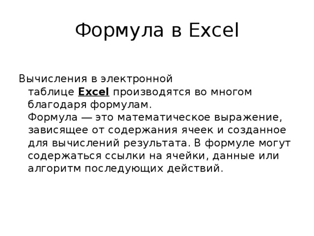 Формула в Excel Вычисления в электронной таблице  Excel  производятся во многом благодаря формулам.  Формула ― это математическое выражение, зависящее от содержания ячеек и созданное для вычислений результата. В формуле могут содержаться ссылки на ячейки, данные или алгоритм последующих действий.    