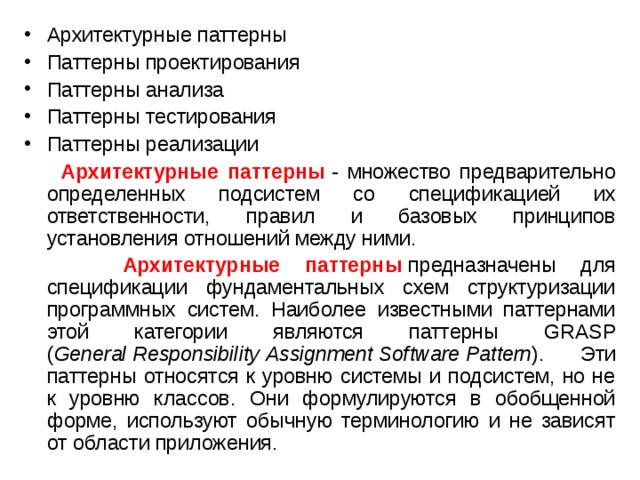 Архитектурные паттерны Паттерны проектирования Паттерны анализа Паттерны тестирования Паттерны реализации  Архитектурные паттерны  - множество предварительно определенных подсистем со спецификацией их ответственности, правил и базовых принципов установления отношений между ними.  Архитектурные паттерны  предназначены для спецификации фундаментальных схем структуризации программных систем. Наиболее известными паттернами этой категории являются паттерны GRASP ( General   Responsibility   Assignment   Software   Pattern ). Эти паттерны относятся к уровню системы и подсистем, но не к уровню классов. Они формулируются в обобщенной форме, используют обычную терминологию и не зависят от области приложения. 