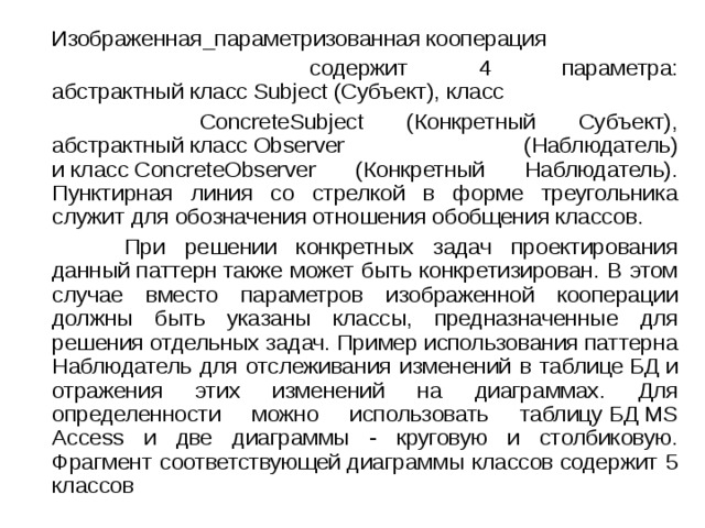  Изображенная_параметризованная кооперация  содержит 4 параметра: абстрактный класс Subject (Субъект), класс   ConcreteSubject (Конкретный Субъект), абстрактный класс Observer (Наблюдатель) и класс ConcreteObserver (Конкретный Наблюдатель). Пунктирная линия со стрелкой в форме треугольника служит для обозначения отношения обобщения классов.  При решении конкретных задач проектирования данный паттерн также может быть конкретизирован. В этом случае вместо параметров изображенной кооперации должны быть указаны классы, предназначенные для решения отдельных задач. Пример использования паттерна Наблюдатель для отслеживания изменений в таблице БД и отражения этих изменений на диаграммах. Для определенности можно использовать таблицу БД MS Access и две диаграммы - круговую и столбиковую. Фрагмент соответствующей диаграммы классов содержит 5 классов 