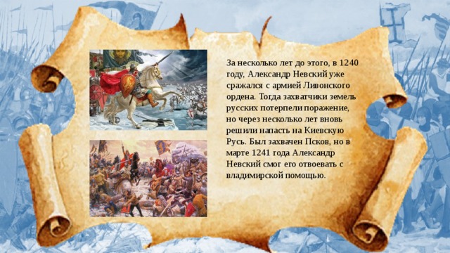 За несколько лет до этого, в 1240 году, Александр Невский уже сражался с армией Ливонского ордена. Тогда захватчики земель русских потерпели поражение, но через несколько лет вновь решили напасть на Киевскую Русь. Был захвачен Псков, но в марте 1241 года Александр Невский смог его отвоевать с владимирской помощью. 