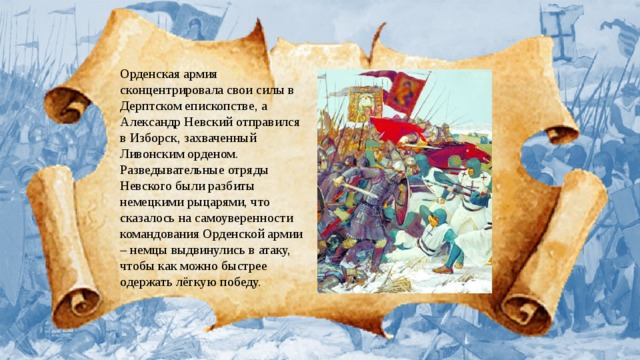Орденская армия сконцентрировала свои силы в Дерптском епископстве, а Александр Невский отправился в Изборск, захваченный Ливонским орденом. Разведывательные отряды Невского были разбиты немецкими рыцарями, что сказалось на самоуверенности командования Орденской армии – немцы выдвинулись в атаку, чтобы как можно быстрее одержать лёгкую победу. 