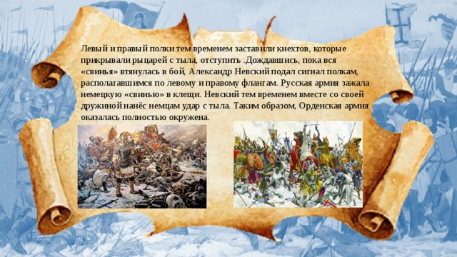 Левый и правый полки тем временем заставили кнехтов, которые прикрывали рыцарей с тыла, отступить .Дождавшись, пока вся «свинья» втянулась в бой, Александр Невский подал сигнал полкам, располагавшимся по левому и правому флангам. Русская армия зажала немецкую «свинью» в клещи. Невский тем временем вместе со своей дружиной нанёс немцам удар с тыла. Таким образом, Орденская армия оказалась полностью окружена. 