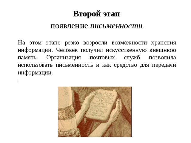 Второй этап появление письменности .      На этом этапе резко возросли возможности хранения информации. Человек получил искусственную внешнюю память. Организация почтовых служб позволила использовать письменность и как средство для передачи  информации.  . 