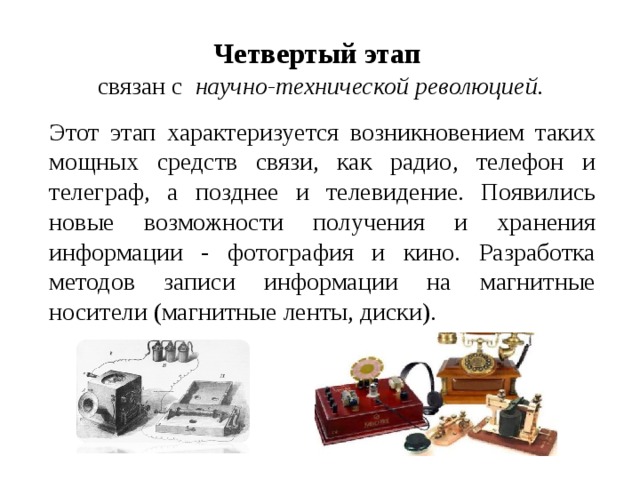 Четвертый этап  связан с   научно-технической революцией. Этот этап характеризуется возникновением таких мощных средств связи, как радио, телефон и телеграф, а позднее и телевидение. Появились новые возможности получения и хранения информации - фотография и кино. Разработка методов записи информации на магнитные носители (магнитные ленты, диски). 