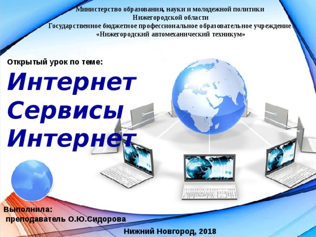 Министерство образования, науки и молодежной политики Нижегородской области  Государственное бюджетное профессиональное образовательное учреждение  «Нижегородский автомеханический техникум» Открытый урок по теме: Интернет Сервисы Интернет Выполнила:  преподаватель О.Ю.Сидорова Нижний Новгород, 2018