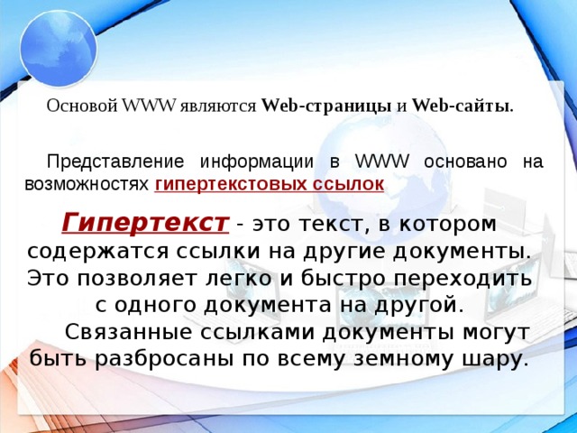 Основой WWW являются Web-страницы и Web-сайты . Представление информации в WWW основано на возможностях гипертекстовых ссылок .  Гипертекст - это текст, в котором содержатся ссылки на другие документы. Это позволяет легко и быстро переходить с одного документа на другой.  Связанные ссылками документы могут быть разбросаны по всему земному шару.