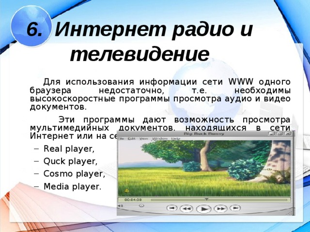 6. Интернет радио и телевидение  Для использования информации сети WWW одного браузера недостаточно, т.е. необходимы высокоскоростные программы просмотра аудио и видео документов.  Эти программы дают возможность просмотра мультимедийных документов, находящихся в сети Интернет или на сервере. Например: