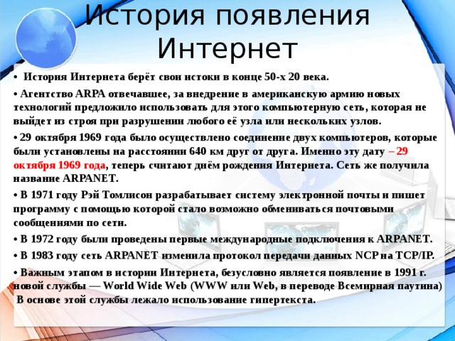 История появления Интернет • История Интернета берёт свои истоки в конце 50-х 20 века. • Агентство ARPA отвечавшее, за внедрение в американскую армию новых технологий предложило использовать для этого компьютерную сеть, которая не выйдет из строя при разрушении любого её узла или нескольких узлов. • 29 октября 1969 года было осуществлено соединение двух компьютеров, которые были установлены на расстоянии 640 км друг от друга. Именно эту дату – 29 октября 1969 года , теперь считают днём рождения Интернета. Сеть же получила название ARPANET. • В 1971 году Рэй Томлисон разрабатывает систему электронной почты и пишет программу с помощью которой стало возможно обмениваться почтовыми сообщениями по сети. • В 1972 году были проведены первые международные подключения к ARPANET. • В 1983 году сеть ARPANET изменила протокол передачи данных NCP на TCP/IP. • Важным этапом в истории Интернета, безусловно является появление в 1991 г. новой службы — World Wide Web (WWW или Web, в переводе Всемирная паутина) В основе этой службы лежало использование гипертекста.