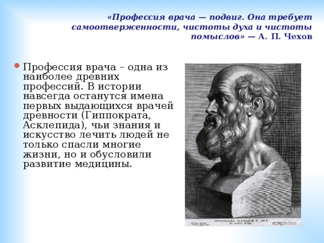 «Профессия врача — подвиг. Она требует самоотверженности, чистоты духа и чистоты помыслов» — А. П. Чехов   Профессия врача – одна из наиболее древних профессий. В истории навсегда останутся имена первых выдающихся врачей древности (Гиппократа, Асклепида), чьи знания и искусство лечить людей не только спасли многие жизни, но и обусловили развитие медицины.   