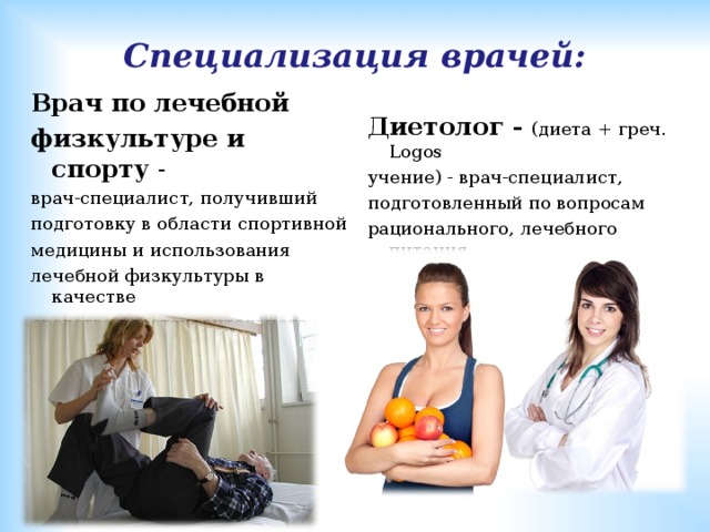 Специализация врачей: Врач по лечебной физкультуре и спорту - врач-специалист, получивший подготовку в области спортивной медицины и использования лечебной физкультуры в качестве средства восстановительного лечения.   Диетолог - (диета + греч. L ogos учение) - врач-специалист, подготовленный по вопросам рационального, лечебного питания 