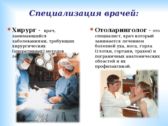 Специализация врачей: Хирург - врач, занимающийся заболеваниями, требующих хирургических (оперативных) методов лечения. Отоларинголог - это специалист, врач который занимается лечением болезней уха, носа, горла (глотки, гортани, трахеи) и пограничных анатомических областей и их профилактикой. 