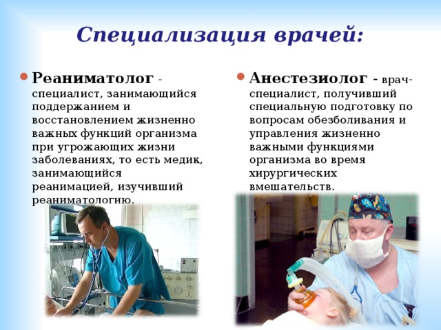 Специализация врачей: Реаниматолог  - специалист, занимающийся поддержанием и восстановлением жизненно важных функций организма при угрожающих жизни заболеваниях, то есть медик, занимающийся реанимацией, изучивший реаниматологию .   Анестезиолог - врач-специалист, получивший специальную подготовку по вопросам обезболивания и управления жизненно важными функциями организма во время хирургических вмешательств. 