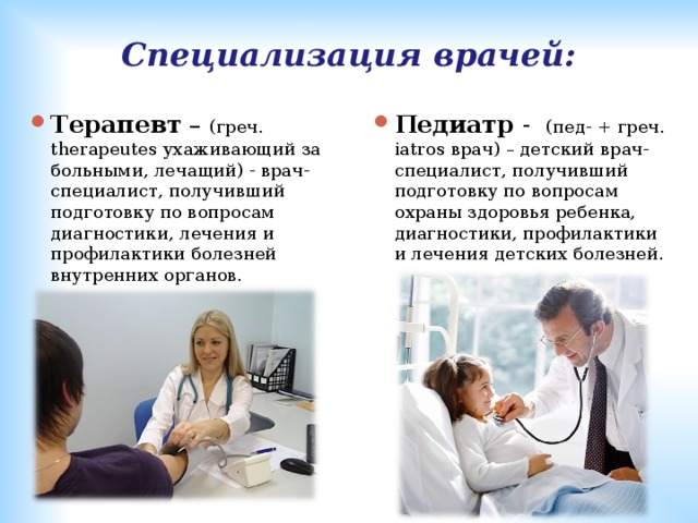 Специализация врачей: Терапевт – (греч. therapeutes ухаживающий за больными, лечащий) - врач-специалист, получивший подготовку по вопросам диагностики, лечения и профилактики болезней внутренних органов.   Педиатр - (пед- + греч. iatros врач) – детский врач-специалист, получивший подготовку по вопросам охраны здоровья ребенка, диагностики, профилактики и лечения детских болезней. 