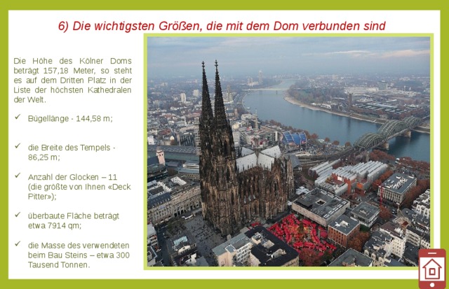 6) Die wichtigsten Größen, die mit dem Dom verbunden sind Die Höhe des Kölner Doms beträgt 157,18 Meter, so steht es auf dem Dritten Platz in der Liste der höchsten Kathedralen der Welt. Bügellänge - 144,58 m;    die Breite des Tempels - 86,25 m;   Anzahl der Glocken – 11 (die größte von Ihnen «Deck Pitter»);   überbaute Fläche beträgt etwa 7914 qm;   die Masse des verwendeten beim Bau Steins – etwa 300 Tausend Tonnen. 