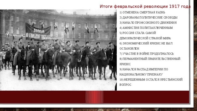 Итоги февральской революции 1917 года  1) Отменена смертная казнь  2) Дарованы политические свободы  3) Начало профсоюзного движения  4) Амнистия политзаключенным  5) Россия стала самой демократической страной мира  6) Экономический кризис не был остановлен  7) Участие в войне продолжалось  8) Перманентный правительственный кризис  9) Начался распад империи по национальному признаку  10) Нерешенным остался крестьянский вопрос 