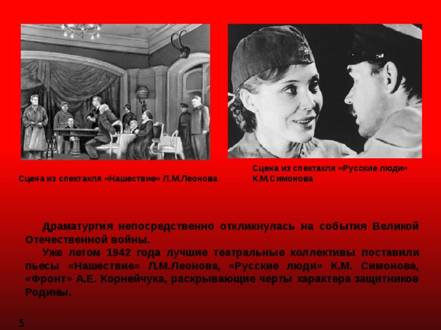 Сцена из спектакля «Русские люди» К.М.Симонова Сцена из спектакля «Нашествие» Л.М.Леонова  Драматургия непосредственно откликнулась на события Великой Отечественной войны.  Уже летом 1942 года лучшие театральные коллективы поставили пьесы «Нашествие» Л.М.Леонова, «Русские люди» К.М. Симонова, «Фронт» А.Е. Корнейчука, раскрывающие черты характера защитников Родины. 5 