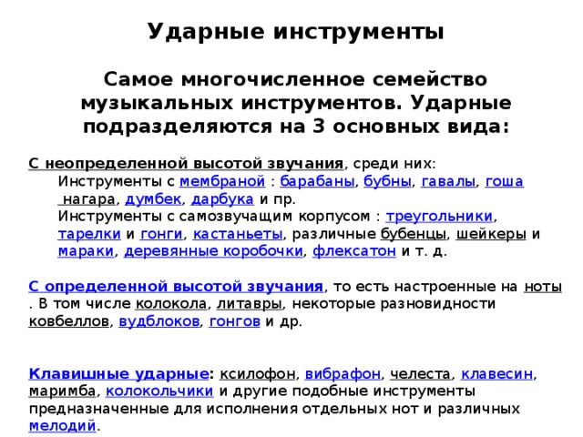 Ударные инструменты Самое многочисленное семейство музыкальных инструментов. Ударные подразделяются на 3 основных вида:   С неопределенной высотой звучания , среди них: Инструменты с мембраной  : барабаны , бубны , гавалы , гоша нагара , думбек , дарбука и пр. Инструменты с самозвучащим корпусом : треугольники , тарелки и гонги , кастаньеты , различные бубенцы , шейкеры и мараки , деревянные коробочки , флексатон и т. д. С определенной высотой звучания , то есть настроенные на ноты . В том числе колокола , литавры , некоторые разновидности ковбеллов , вудблоков , гонгов и др. Клавишные ударные :  ксилофон , вибрафон , челеста , клавесин , маримба , колокольчики и другие подобные инструменты предназначенные для исполнения отдельных нот и различных мелодий . 