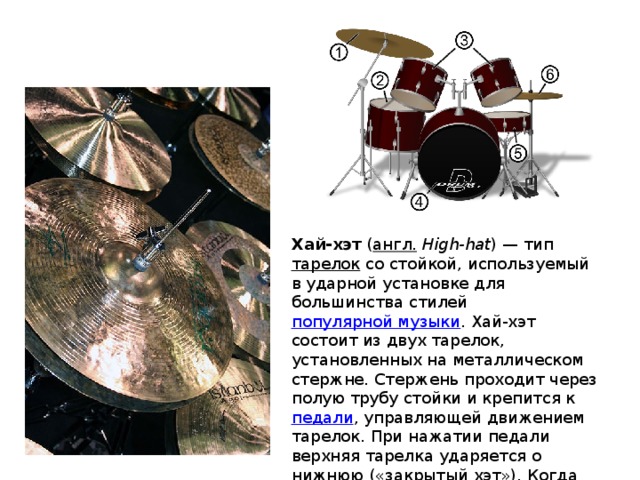 Хай-хэт ( англ.  High-hat ) — тип тарелок со стойкой, используемый в ударной установке для большинства стилей популярной музыки . Хай-хэт состоит из двух тарелок, установленных на металлическом стержне. Стержень проходит через полую трубу стойки и крепится к педали , управляющей движением тарелок. При нажатии педали верхняя тарелка ударяется о нижнюю («закрытый хэт»). Когда педаль отпущена, тарелка возвращается к начальному положению («открытый хэт»). 