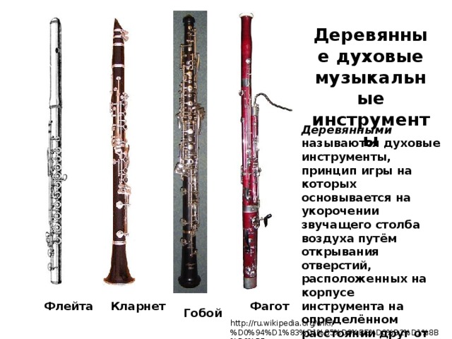 Деревянные духовые музыкальные инструменты Деревянными называются духовые инструменты, принцип игры на которых основывается на укорочении звучащего столба воздуха путём открывания отверстий, расположенных на корпусе инструмента на определённом расстоянии друг от друга. Флейта Кларнет Фагот Гобой http://ru.wikipedia.org/wiki/%D0%94%D1%83%D1%85%D0%BE%D0%B2%D1%8B%D0%B5 