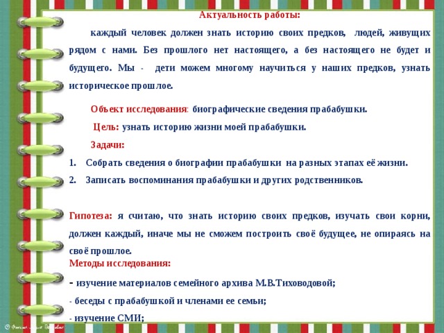Актуальность работы: каждый человек должен знать историю своих предков, людей, живущих рядом с нами. Без прошлого нет настоящего, а без настоящего не будет и будущего. Мы - дети можем многому научиться у наших предков, узнать историческое прошлое. Объект исследования : биографические сведения прабабушки.  Цель: узнать историю жизни моей прабабушки. Задачи:  Собрать сведения о биографии прабабушки на разных этапах её жизни. Записать воспоминания прабабушки и других родственников.  Гипотеза: я считаю, что знать историю своих предков, изучать свои корни, должен каждый, иначе мы не сможем построить своё будущее, не опираясь на своё прошлое. Методы исследования: - изучение материалов семейного архива М.В.Тиховодовой; - беседы с прабабушкой и членами ее семьи; - изучение СМИ;  