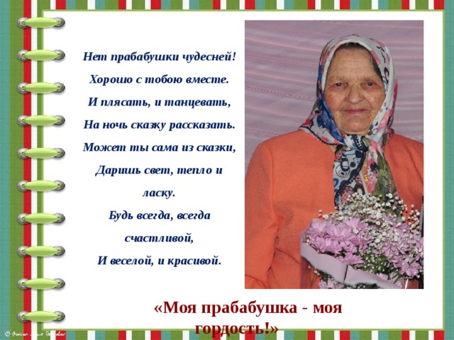 Нет прабабушки чудесней! Хорошо с тобою вместе. И плясать, и танцевать, На ночь сказку рассказать. Может ты сама из сказки, Даришь свет, тепло и ласку. Будь всегда, всегда счастливой, И веселой, и красивой. «Моя прабабушка - моя гордость!» 