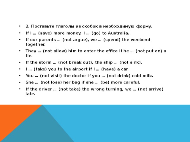 2. Поставьте глаголы из скобок в необходимую форму. If I … (save) more money, I … (go) to Australia. If our parents … (not argue), we … (spend) the weekend together. They … (not allow) him to enter the office if he … (not put on) a tie. If the storm … (not break out), the ship … (not sink). I … (take) you to the airport if I … (have) a car. You … (not visit) the doctor if you … (not drink) cold milk. She … (not lose) her bag if she … (be) more careful. If the driver … (not take) the wrong turning, we … (not arrive) late.  