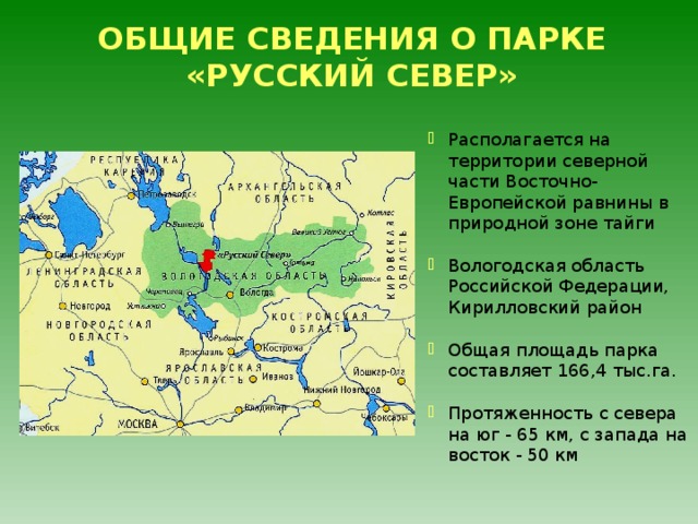 ОБЩИЕ СВЕДЕНИЯ О ПАРКЕ «РУССКИЙ СЕВЕР» Располагается на территории северной части Восточно-Европейской равнины в природной зоне тайги Вологодская область Российской Федерации, Кирилловский район  Общая площадь парка составляет 166,4 тыс.га.  Протяженность с севера на юг - 65 км, с запада на восток - 50 км 