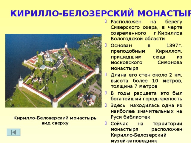 КИРИЛЛО-БЕЛОЗЕРСКИЙ МОНАСТЫРЬ Расположен на берегу Сиверского озера, в черте современного г.Кириллов Вологодской области Основан в 1397г. преподобным Кириллом, пришедшим сюда из московского Симонова монастыря Длина его стен около 2 км, высота более 10 метров, толщина 7 метров В годы расцвета это был богатейший город-крепость Здесь находилась одна из наиболее значительных на Руси библиотек Сейчас на территории монастыря расположен Кирилло-Белозерский музей-заповедник Кирилло-Белозерский монастырь вид сверху 