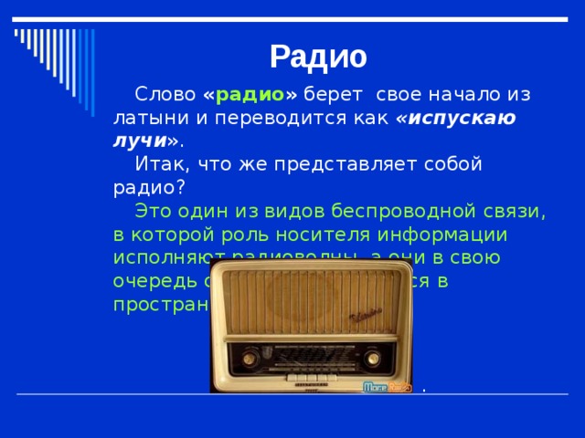 Радио Слово   « радио »   берет свое начало из латыни и переводится как « испускаю лучи » . Итак, что же представляет собой радио? Это один из видов беспроводной связи, в которой роль носителя информации исполняют радиоволны, а они в свою очередь свободно передаются в пространстве . .  