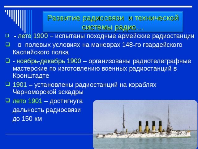 Развитие радиосвязи и технической системы радио…   -  лето 1900 – испытаны походные армейские радиостанции  в полевых условиях на маневрах 148-го гвардейского Каспийского полка - ноябрь-декабрь 1900 – организованы радиотелеграфные мастерские по изготовлению военных радиостанций в Кронштадте 1901 – установлены радиостанций на кораблях Черноморской эскадры лето 1901 – достигнута  дальность радиосвязи  до 150 км 