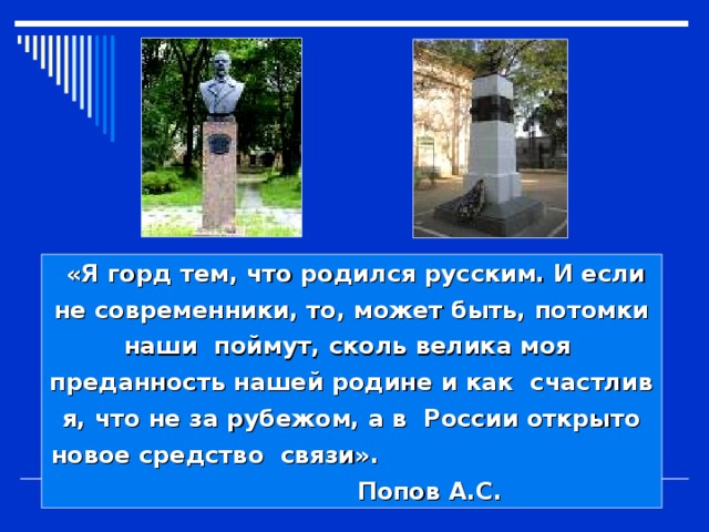  «Я горд тем, что родился русским. И если не современники, то, может быть, потомки наши поймут, сколь велика моя преданность нашей родине и как счастлив я, что не за рубежом, а в России открыто новое средство связи». Попов А.С. 