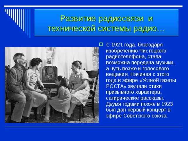 Развитие радиосвязи и технической системы радио… С 1921 года, благодаря изобретению Чистоцкого радиотелефона, стала возможна передача музыки, а чуть позже и голосового вещания. Начиная с этого года в эфире «Устной газеты РОСТА» звучали стихи призывного характера, сатирические рассказы. Двумя годами позже в 1923 был дан первый концерт в эфире Советского союза. 