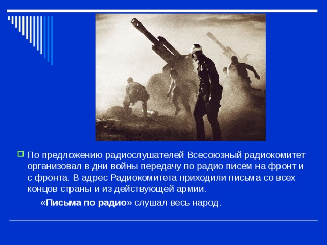 По предложению радиослушателей Всесоюзный радиокомитет организовал в дни войны передачу по радио писем на фронт и с фронта. В адрес Радиокомитета приходили письма со всех концов страны и из действующей армии.  « Письма по радио » слушал весь народ. 